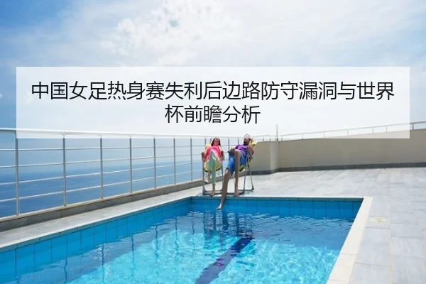 中国女足热身赛失利后边路防守漏洞与世界杯前瞻分析